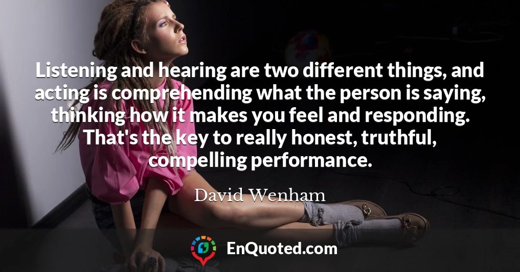 Listening and hearing are two different things, and acting is comprehending what the person is saying, thinking how it makes you feel and responding. That's the key to really honest, truthful, compelling performance.