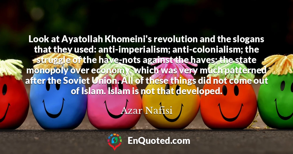 Look at Ayatollah Khomeini's revolution and the slogans that they used: anti-imperialism; anti-colonialism; the struggle of the have-nots against the haves; the state monopoly over economy, which was very much patterned after the Soviet Union. All of these things did not come out of Islam. Islam is not that developed.