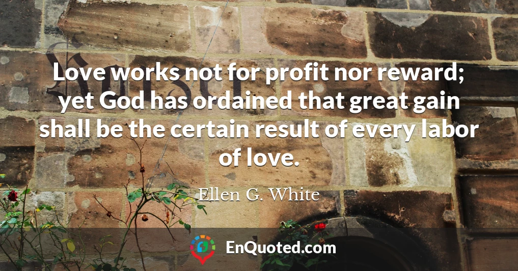 Love works not for profit nor reward; yet God has ordained that great gain shall be the certain result of every labor of love. Love works not for profit nor reward; yet God has ordained that great gain shall be the certain result of every labor of love.