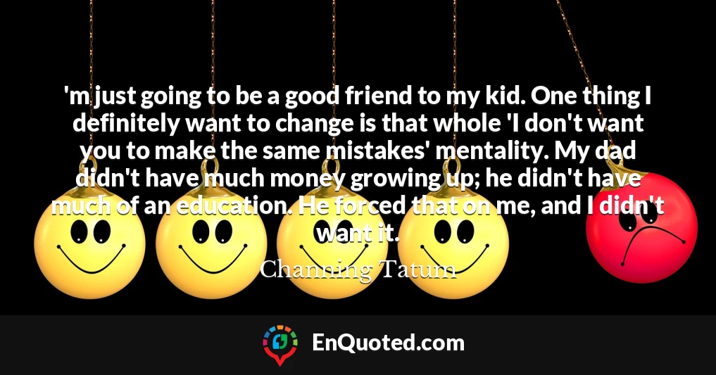 'm just going to be a good friend to my kid. One thing I definitely want to change is that whole 'I don't want you to make the same mistakes' mentality. My dad didn't have much money growing up; he didn't have much of an education. He forced that on me, and I didn't want it.