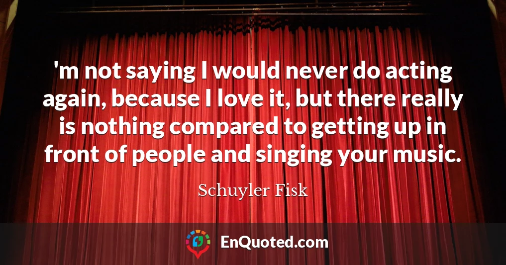 'm not saying I would never do acting again, because I love it, but there really is nothing compared to getting up in front of people and singing your music.