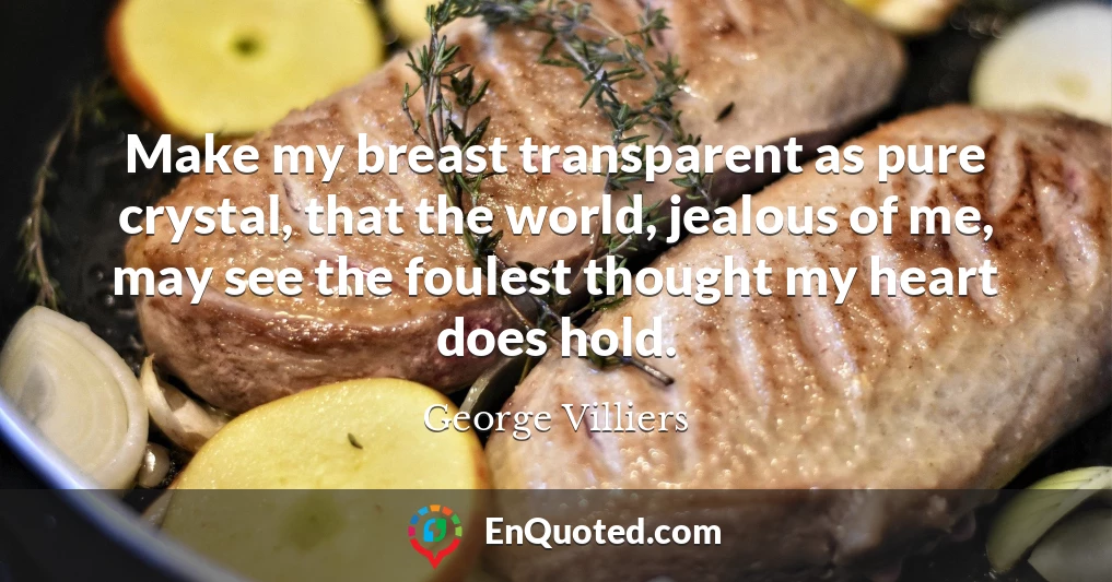 Make my breast transparent as pure crystal, that the world, jealous of me, may see the foulest thought my heart does hold.