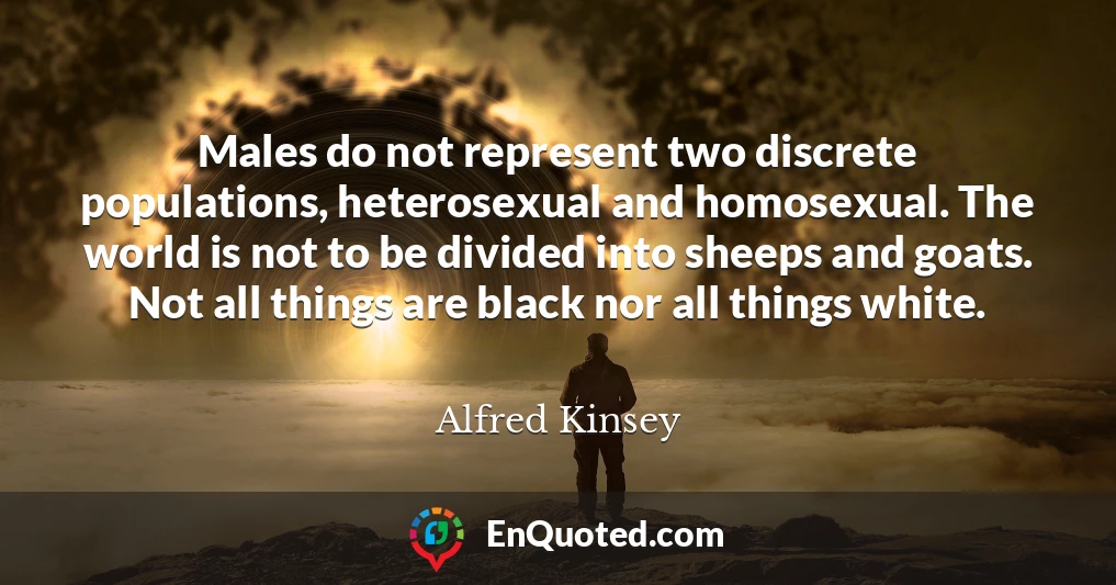 Males do not represent two discrete populations, heterosexual and homosexual. The world is not to be divided into sheeps and goats. Not all things are black nor all things white.