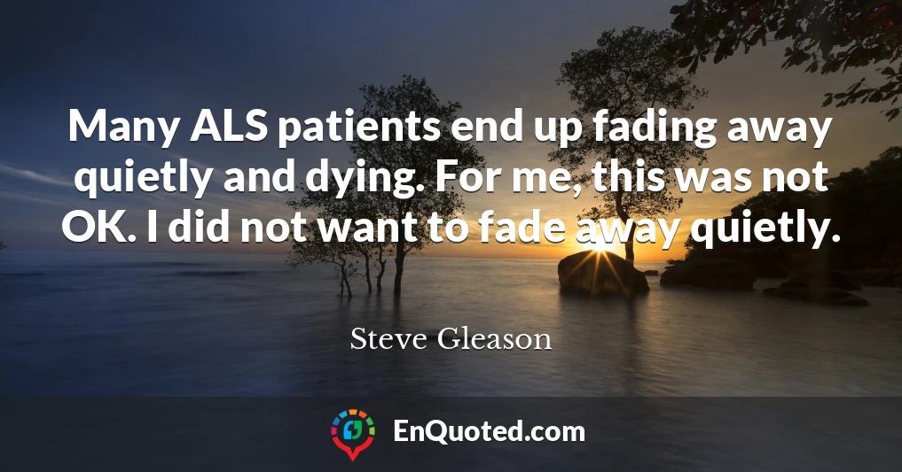 Many ALS patients end up fading away quietly and dying. For me, this was not OK. I did not want to fade away quietly.