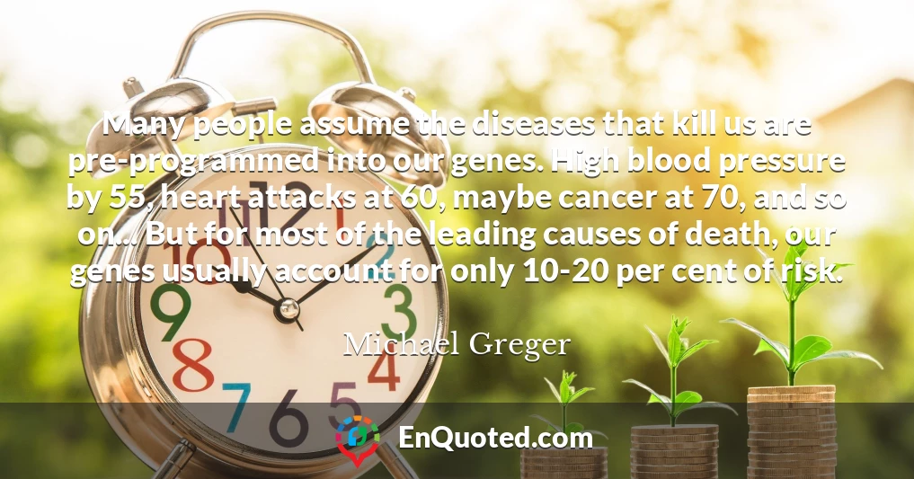 Many people assume the diseases that kill us are pre-programmed into our genes. High blood pressure by 55, heart attacks at 60, maybe cancer at 70, and so on... But for most of the leading causes of death, our genes usually account for only 10-20 per cent of risk. Many people assume the diseases that kill us are pre-programmed into our genes. High blood pressure by 55, heart attacks at 60, maybe cancer at 70, and so on... But for most of the leading causes of death, our genes usually account for only 10-20 per cent of risk.