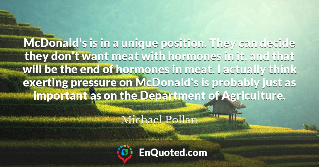 McDonald's is in a unique position. They can decide they don't want meat with hormones in it, and that will be the end of hormones in meat. I actually think exerting pressure on McDonald's is probably just as important as on the Department of Agriculture. McDonald's is in a unique position. They can decide they don't want meat with hormones in it, and that will be the end of hormones in meat. I actually think exerting pressure on McDonald's is probably just as important as on the Department of Agriculture.