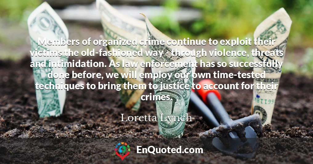 Members of organized crime continue to exploit their victims the old-fashioned way - through violence, threats and intimidation. As law enforcement has so successfully done before, we will employ our own time-tested techniques to bring them to justice to account for their crimes. Members of organized crime continue to exploit their victims the old-fashioned way - through violence, threats and intimidation. As law enforcement has so successfully done before, we will employ our own time-tested techniques to bring them to justice to account for their crimes.