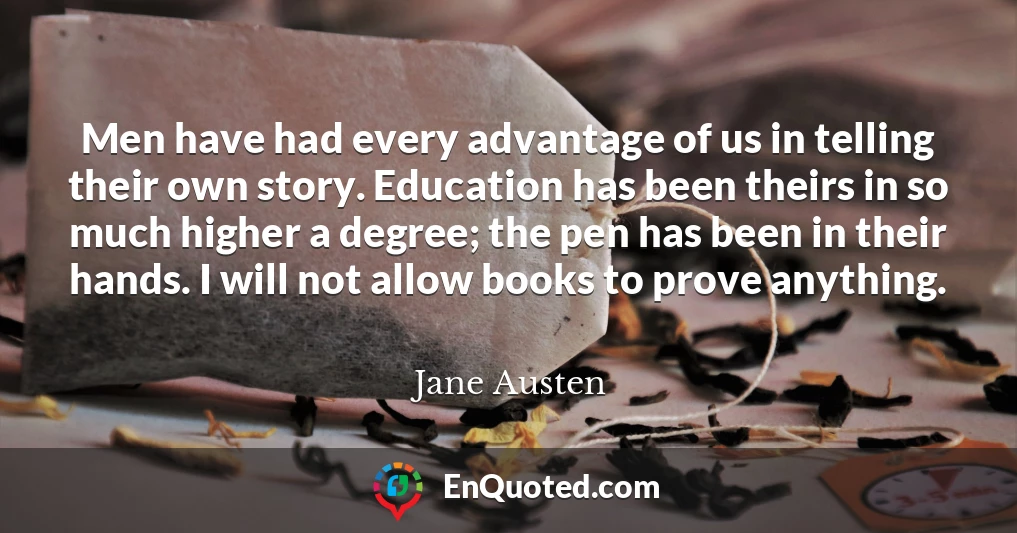 Men have had every advantage of us in telling their own story. Education has been theirs in so much higher a degree; the pen has been in their hands. I will not allow books to prove anything. Men have had every advantage of us in telling their own story. Education has been theirs in so much higher a degree; the pen has been in their hands. I will not allow books to prove anything.