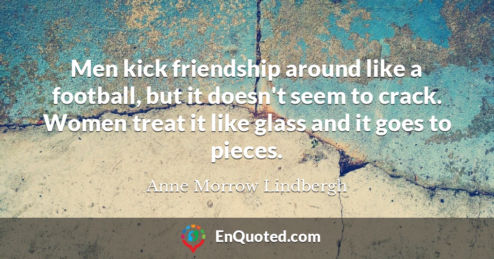 Men kick friendship around like a football, but it doesn't seem to crack. Women treat it like glass and it goes to pieces.