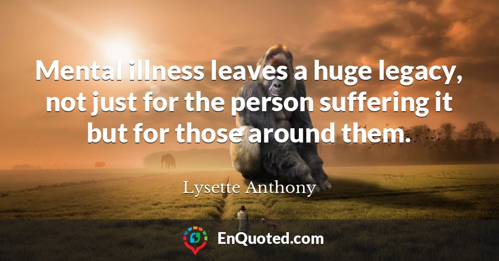 Mental illness leaves a huge legacy, not just for the person suffering it but for those around them.