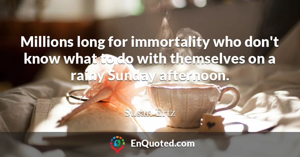 Millions long for immortality who don't know what to do with themselves on a rainy Sunday afternoon.