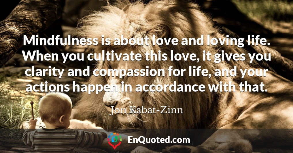 Mindfulness is about love and loving life. When you cultivate this love, it gives you clarity and compassion for life, and your actions happen in accordance with that.