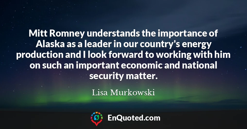 Mitt Romney understands the importance of Alaska as a leader in our country's energy production and I look forward to working with him on such an important economic and national security matter.