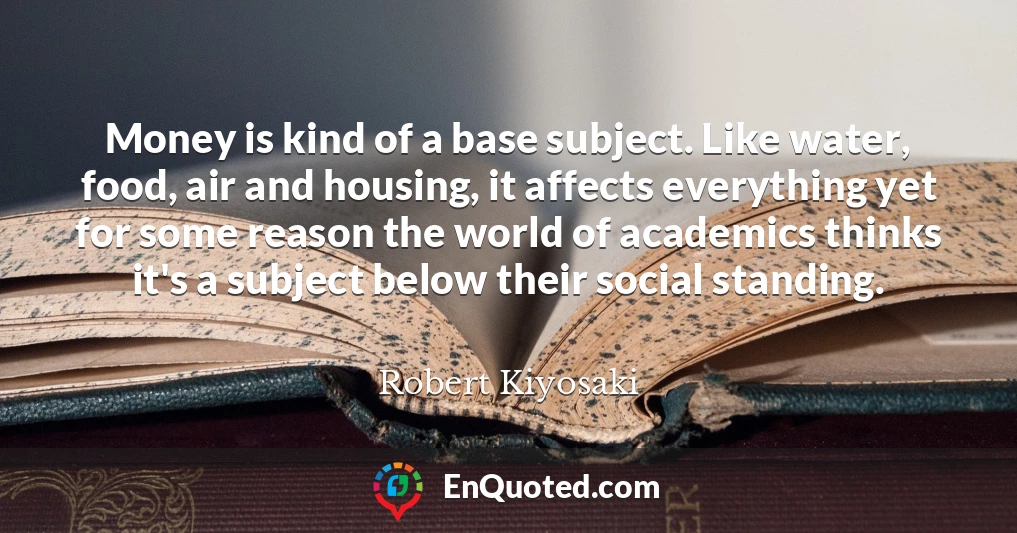 Money is kind of a base subject. Like water, food, air and housing, it affects everything yet for some reason the world of academics thinks it's a subject below their social standing. Money is kind of a base subject. Like water, food, air and housing, it affects everything yet for some reason the world of academics thinks it's a subject below their social standing.