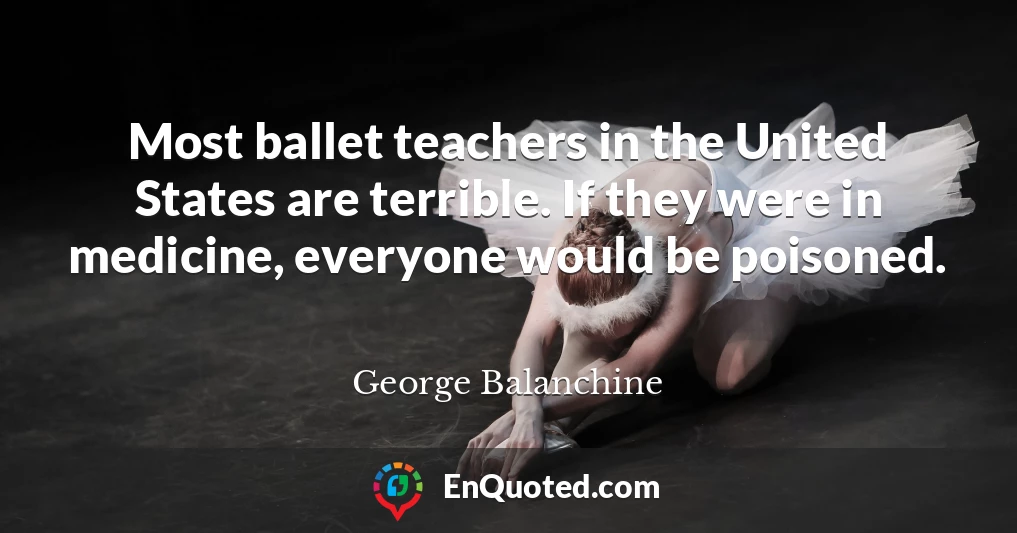 Most ballet teachers in the United States are terrible. If they were in medicine, everyone would be poisoned.