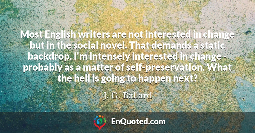 Most English writers are not interested in change but in the social novel. That demands a static backdrop. I'm intensely interested in change - probably as a matter of self-preservation. What the hell is going to happen next? Most English writers are not interested in change but in the social novel. That demands a static backdrop. I'm intensely interested in change - probably as a matter of self-preservation. What the hell is going to happen next?