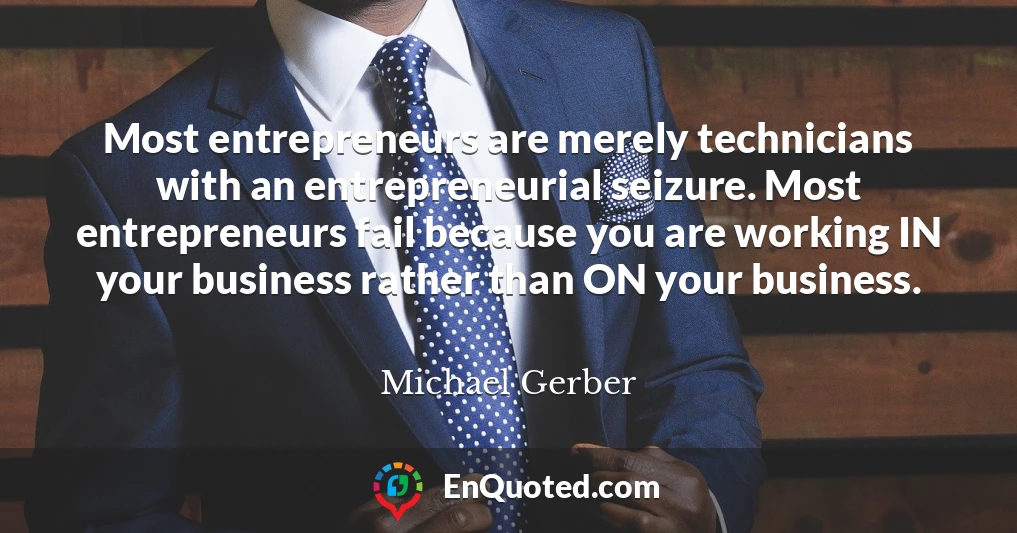 Most entrepreneurs are merely technicians with an entrepreneurial seizure. Most entrepreneurs fail because you are working IN your business rather than ON your business.