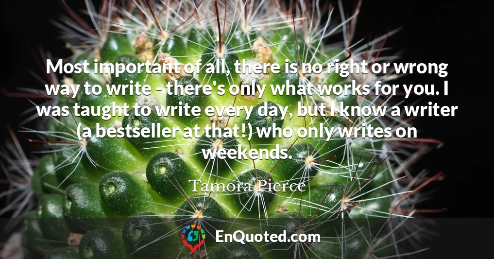 Most important of all, there is no right or wrong way to write - there's only what works for you. I was taught to write every day, but I know a writer (a bestseller at that!) who only writes on weekends.
