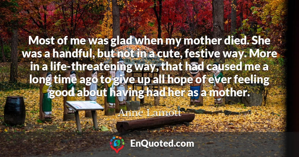 Most of me was glad when my mother died. She was a handful, but not in a cute, festive way. More in a life-threatening way, that had caused me a long time ago to give up all hope of ever feeling good about having had her as a mother.