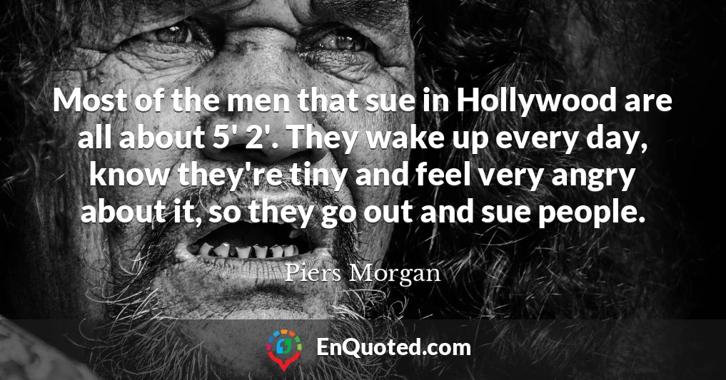 Most of the men that sue in Hollywood are all about 5' 2'. They wake up every day, know they're tiny and feel very angry about it, so they go out and sue people.