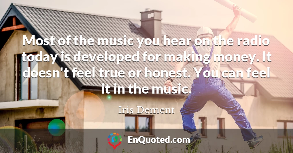 Most of the music you hear on the radio today is developed for making money. It doesn't feel true or honest. You can feel it in the music.
