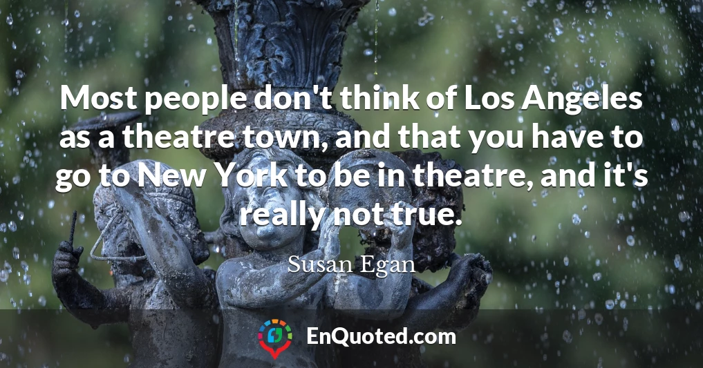 Most people don't think of Los Angeles as a theatre town, and that you have to go to New York to be in theatre, and it's really not true.