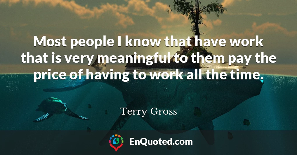Most people I know that have work that is very meaningful to them pay the price of having to work all the time.