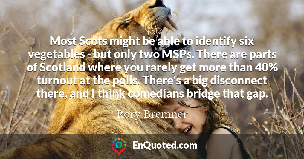 Most Scots might be able to identify six vegetables - but only two MSPs. There are parts of Scotland where you rarely get more than 40% turnout at the polls. There's a big disconnect there, and I think comedians bridge that gap. Most Scots might be able to identify six vegetables - but only two MSPs. There are parts of Scotland where you rarely get more than 40% turnout at the polls. There's a big disconnect there, and I think comedians bridge that gap.