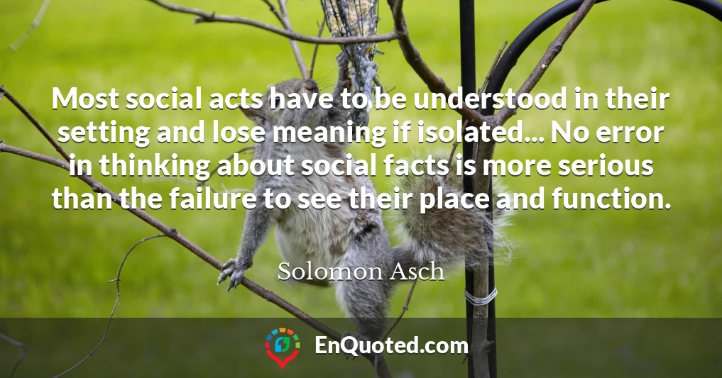 Most social acts have to be understood in their setting and lose meaning if isolated... No error in thinking about social facts is more serious than the failure to see their place and function.