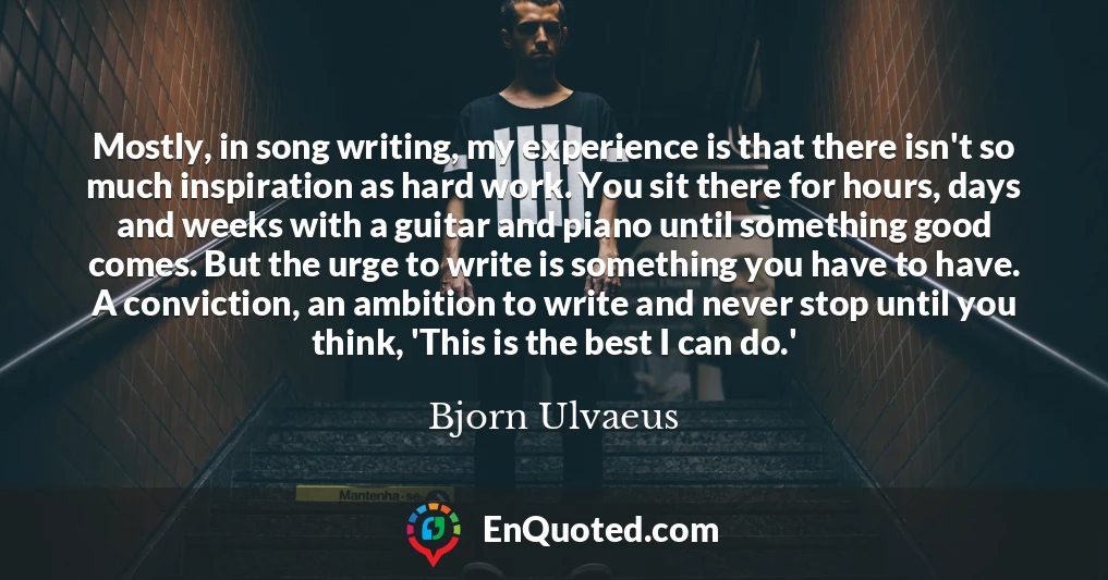 Mostly, in song writing, my experience is that there isn't so much inspiration as hard work. You sit there for hours, days and weeks with a guitar and piano until something good comes. But the urge to write is something you have to have. A conviction, an ambition to write and never stop until you think, 'This is the best I can do.'