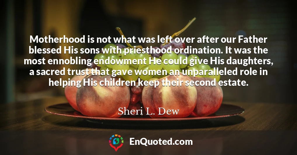 Motherhood is not what was left over after our Father blessed His sons with priesthood ordination. It was the most ennobling endowment He could give His daughters, a sacred trust that gave women an unparalleled role in helping His children keep their second estate.