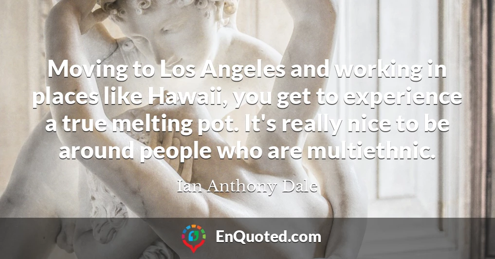 Moving to Los Angeles and working in places like Hawaii, you get to experience a true melting pot. It's really nice to be around people who are multiethnic.