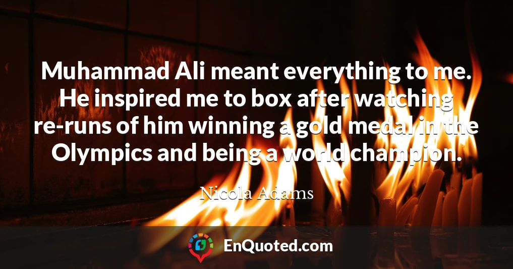 Muhammad Ali meant everything to me. He inspired me to box after watching re-runs of him winning a gold medal in the Olympics and being a world champion.