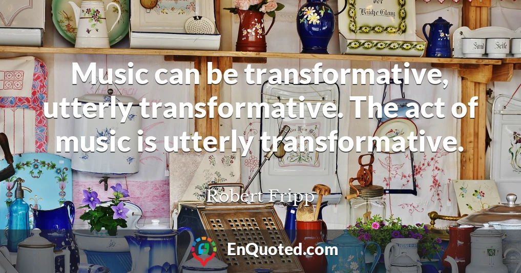 Music can be transformative, utterly transformative. The act of music is utterly transformative.