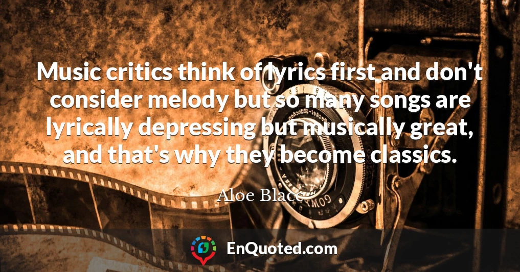Music critics think of lyrics first and don't consider melody but so many songs are lyrically depressing but musically great, and that's why they become classics.