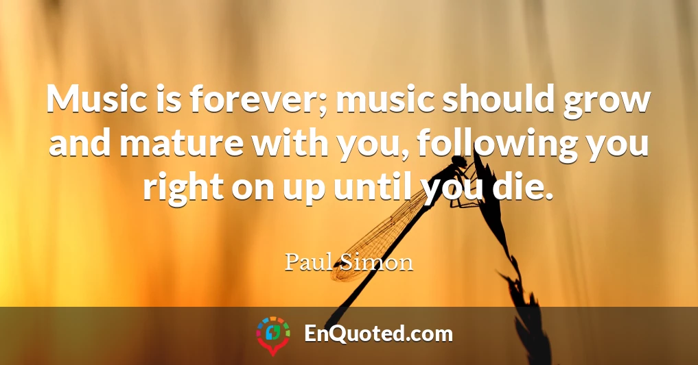 Music is forever; music should grow and mature with you, following you right on up until you die.