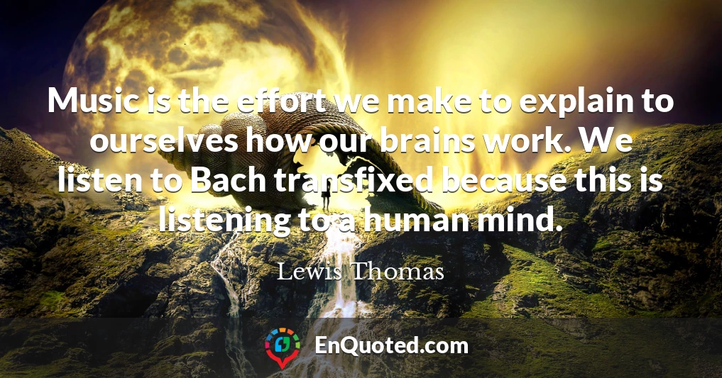 Music is the effort we make to explain to ourselves how our brains work. We listen to Bach transfixed because this is listening to a human mind. Music is the effort we make to explain to ourselves how our brains work. We listen to Bach transfixed because this is listening to a human mind.
