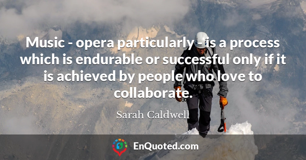 Music - opera particularly - is a process which is endurable or successful only if it is achieved by people who love to collaborate.