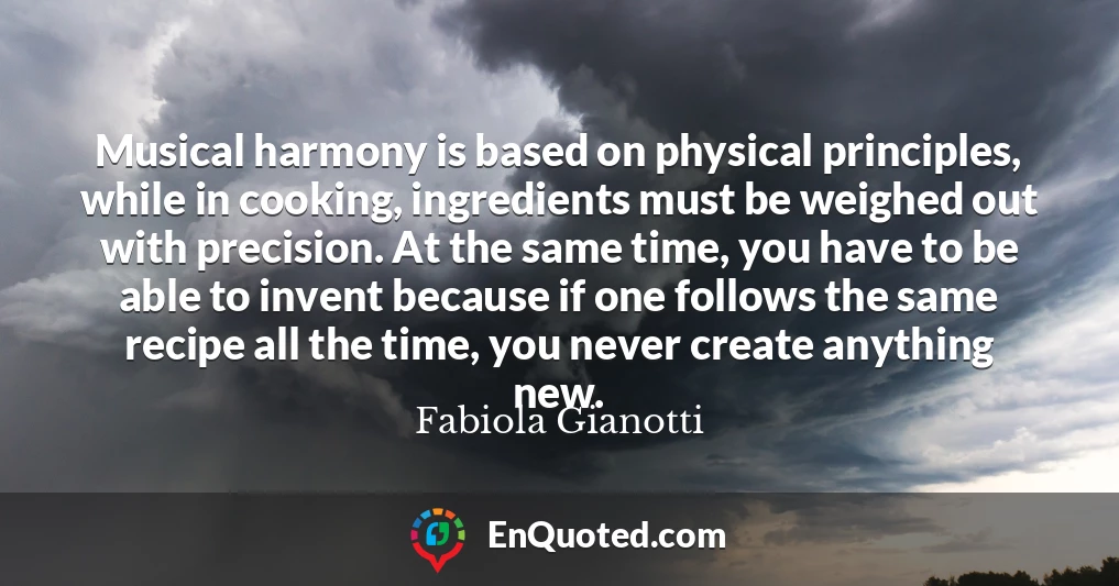 Musical harmony is based on physical principles, while in cooking, ingredients must be weighed out with precision. At the same time, you have to be able to invent because if one follows the same recipe all the time, you never create anything new.