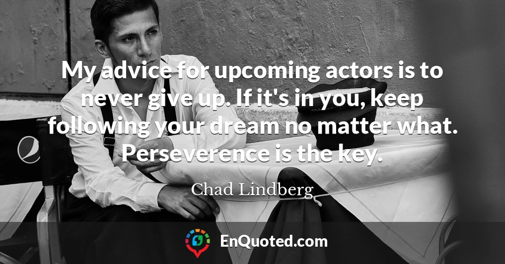 My advice for upcoming actors is to never give up. If it's in you, keep following your dream no matter what. Perseverence is the key.