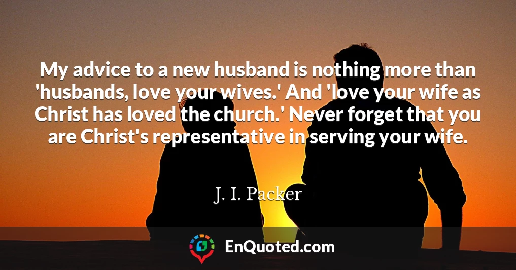 My advice to a new husband is nothing more than 'husbands, love your wives.' And 'love your wife as Christ has loved the church.' Never forget that you are Christ's representative in serving your wife.