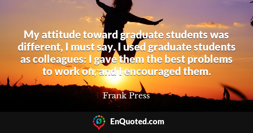 My attitude toward graduate students was different, I must say. I used graduate students as colleagues: I gave them the best problems to work on, and I encouraged them.