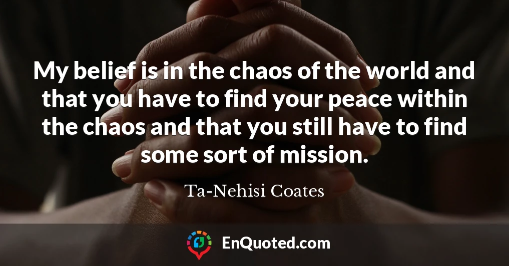 My belief is in the chaos of the world and that you have to find your peace within the chaos and that you still have to find some sort of mission.