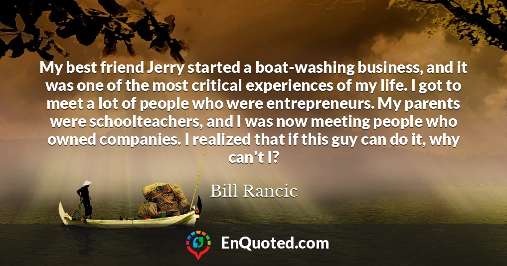 My best friend Jerry started a boat-washing business, and it was one of the most critical experiences of my life. I got to meet a lot of people who were entrepreneurs. My parents were schoolteachers, and I was now meeting people who owned companies. I realized that if this guy can do it, why can't I?