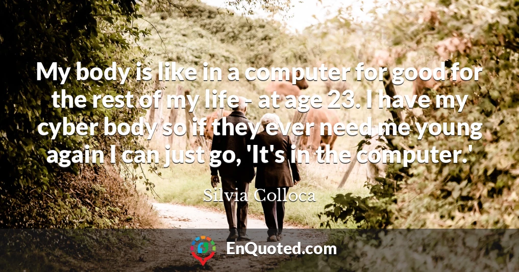 My body is like in a computer for good for the rest of my life - at age 23. I have my cyber body so if they ever need me young again I can just go, 'It's in the computer.'