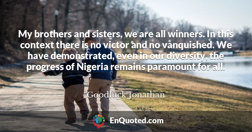 My brothers and sisters, we are all winners. In this context there is no victor and no vanquished. We have demonstrated, even in our diversity, the progress of Nigeria remains paramount for all.