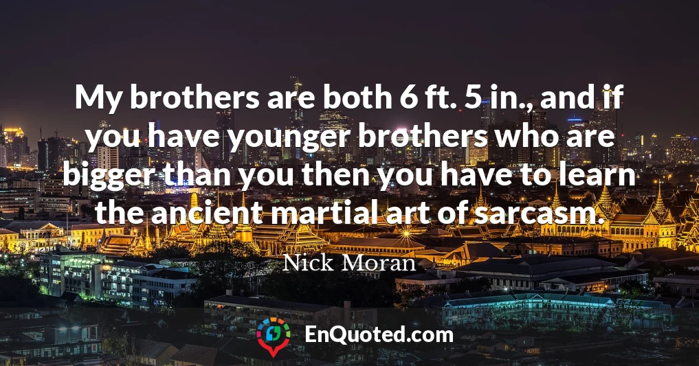 My brothers are both 6 ft. 5 in., and if you have younger brothers who are bigger than you then you have to learn the ancient martial art of sarcasm.
