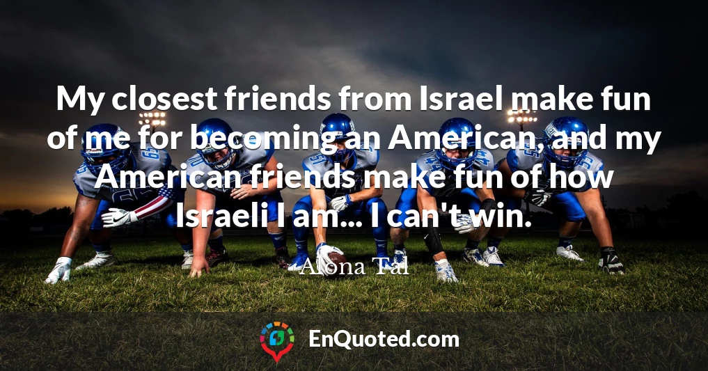 My closest friends from Israel make fun of me for becoming an American, and my American friends make fun of how Israeli I am... I can't win.