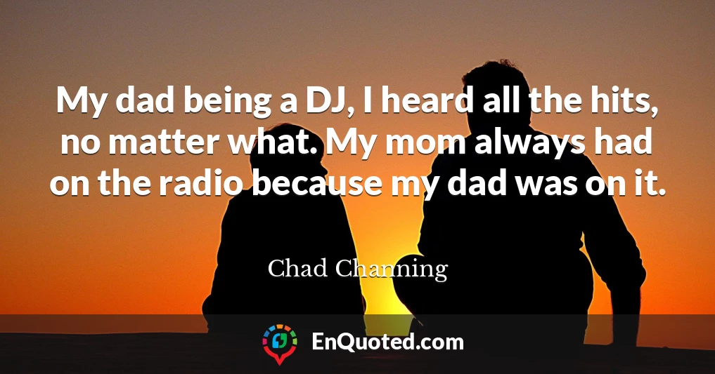 My dad being a DJ, I heard all the hits, no matter what. My mom always had on the radio because my dad was on it.