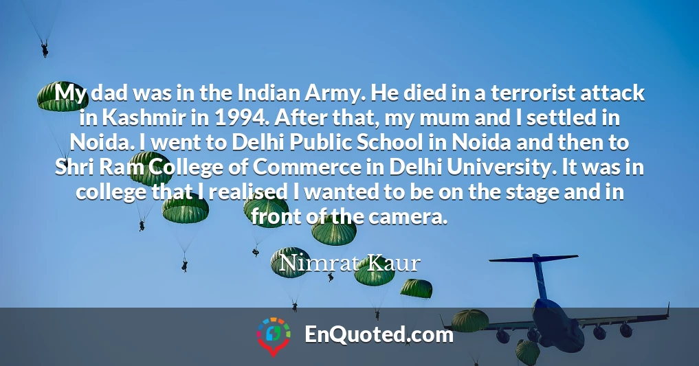 My dad was in the Indian Army. He died in a terrorist attack in Kashmir in 1994. After that, my mum and I settled in Noida. I went to Delhi Public School in Noida and then to Shri Ram College of Commerce in Delhi University. It was in college that I realised I wanted to be on the stage and in front of the camera.